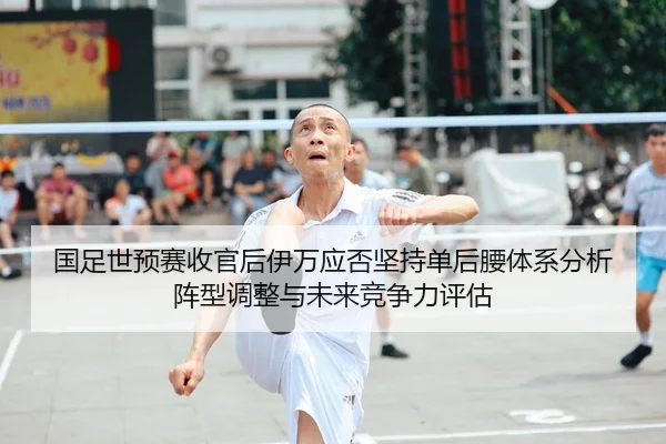 国足世预赛收官后伊万应否坚持单后腰体系分析 阵型调整与未来竞争力评估